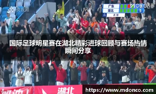 国际足球明星赛在湖北精彩进球回顾与赛场热情瞬间分享